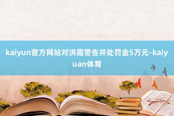 kaiyun官方网站对洪霞警告并处罚金5万元-kaiyuan体育