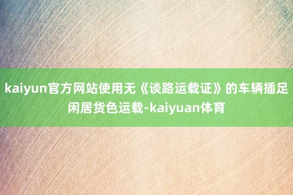 kaiyun官方网站使用无《谈路运载证》的车辆插足闲居货色运载-kaiyuan体育