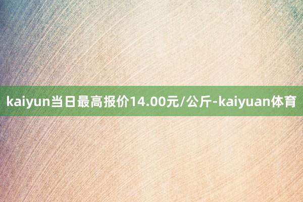 kaiyun当日最高报价14.00元/公斤-kaiyuan体育