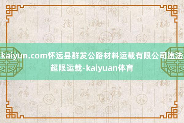 kaiyun.com怀远县群发公路材料运载有限公司违法超限运载-kaiyuan体育