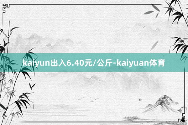 kaiyun出入6.40元/公斤-kaiyuan体育