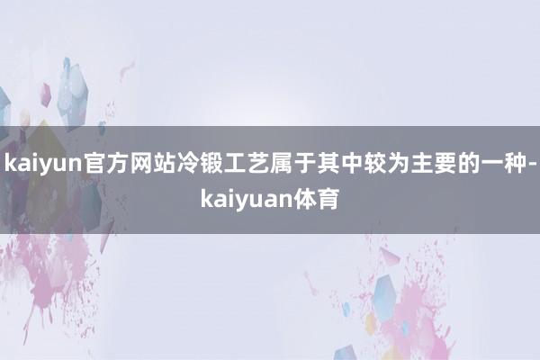 kaiyun官方网站冷锻工艺属于其中较为主要的一种-kaiyuan体育