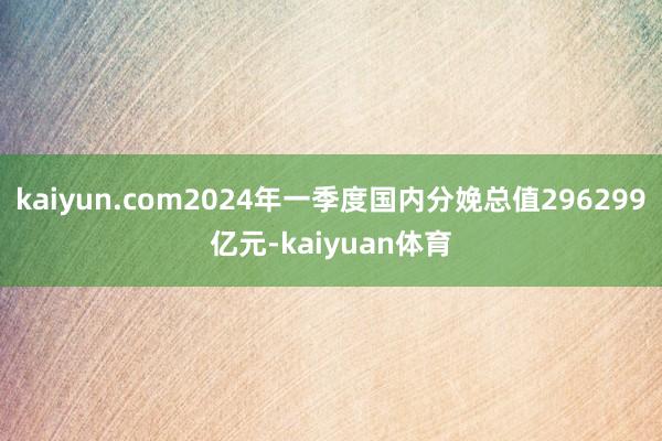 kaiyun.com2024年一季度国内分娩总值296299亿元-kaiyuan体育