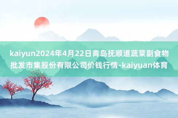 kaiyun2024年4月22日青岛抚顺道蔬菜副食物批发市集股份有限公司价钱行情-kaiyuan体育