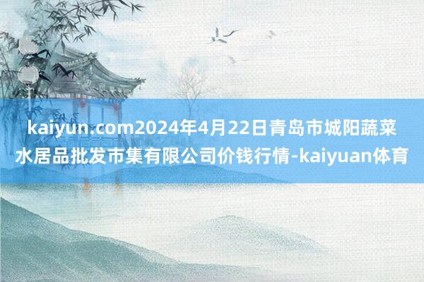 kaiyun.com2024年4月22日青岛市城阳蔬菜水居品批发市集有限公司价钱行情-kaiyuan体育