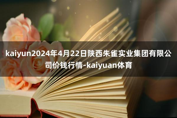 kaiyun2024年4月22日陕西朱雀实业集团有限公司价钱行情-kaiyuan体育