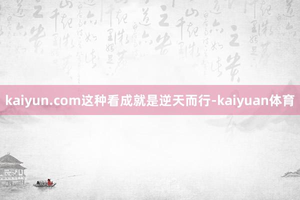 kaiyun.com这种看成就是逆天而行-kaiyuan体育