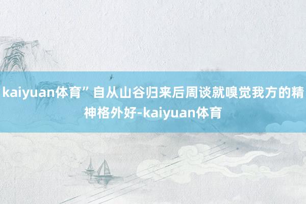 kaiyuan体育”自从山谷归来后周谈就嗅觉我方的精神格外好-kaiyuan体育