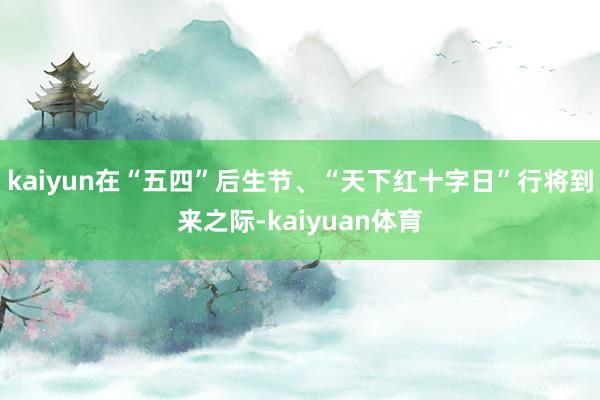 kaiyun在“五四”后生节、“天下红十字日”行将到来之际-kaiyuan体育