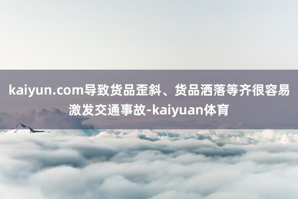 kaiyun.com导致货品歪斜、货品洒落等齐很容易激发交通事故-kaiyuan体育