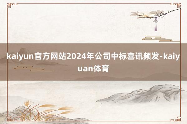 kaiyun官方网站2024年公司中标喜讯频发-kaiyuan体育