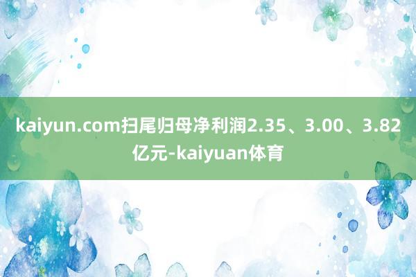 kaiyun.com扫尾归母净利润2.35、3.00、3.82亿元-kaiyuan体育