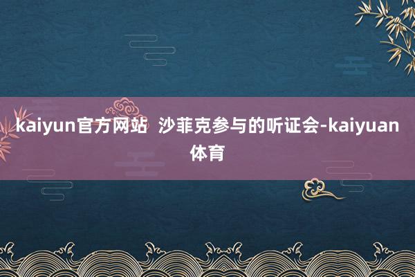 kaiyun官方网站  沙菲克参与的听证会-kaiyuan体育