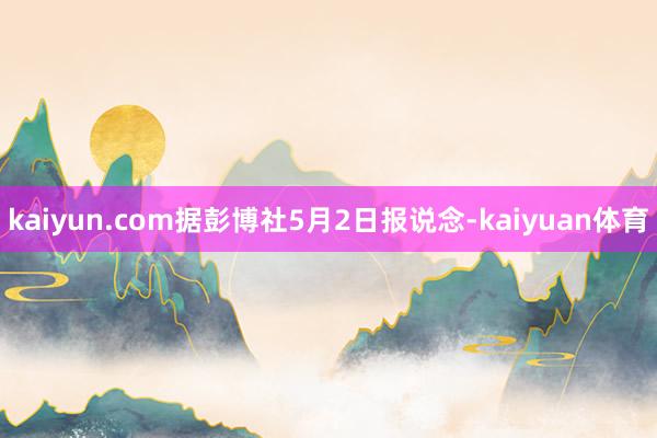 kaiyun.com据彭博社5月2日报说念-kaiyuan体育