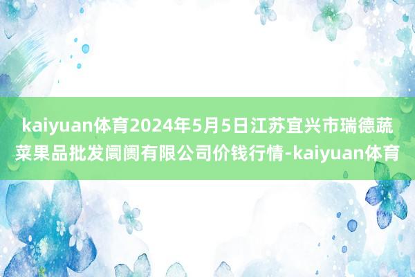 kaiyuan体育2024年5月5日江苏宜兴市瑞德蔬菜果品批发阛阓有限公司价钱行情-kaiyuan体育