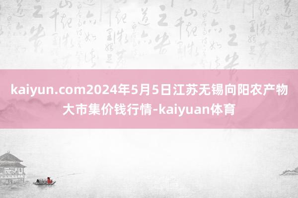 kaiyun.com2024年5月5日江苏无锡向阳农产物大市集价钱行情-kaiyuan体育