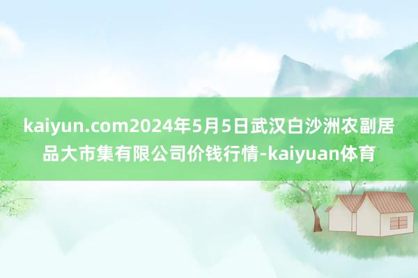 kaiyun.com2024年5月5日武汉白沙洲农副居品大市集有限公司价钱行情-kaiyuan体育