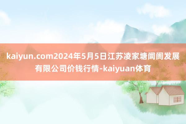 kaiyun.com2024年5月5日江苏凌家塘阛阓发展有限公司价钱行情-kaiyuan体育