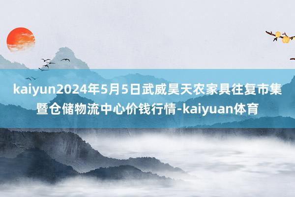 kaiyun2024年5月5日武威昊天农家具往复市集暨仓储物流中心价钱行情-kaiyuan体育