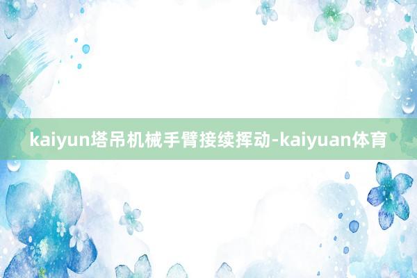 kaiyun塔吊机械手臂接续挥动-kaiyuan体育