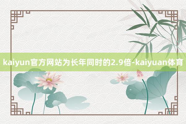 kaiyun官方网站为长年同时的2.9倍-kaiyuan体育