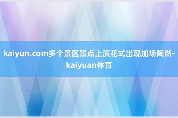 kaiyun.com多个景区景点上演花式出现加场陶然-kaiyuan体育