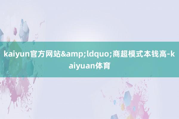 kaiyun官方网站&ldquo;商超模式本钱高-kaiyuan体育