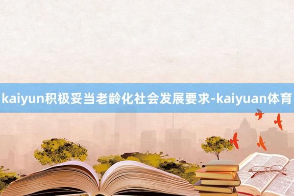 kaiyun积极妥当老龄化社会发展要求-kaiyuan体育