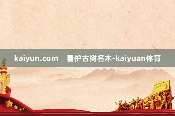 kaiyun.com    看护古树名木-kaiyuan体育