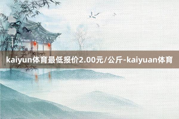 kaiyun体育最低报价2.00元/公斤-kaiyuan体育