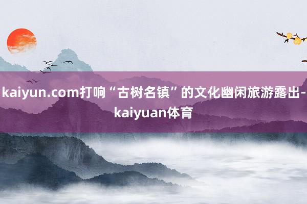 kaiyun.com打响“古树名镇”的文化幽闲旅游露出-kaiyuan体育