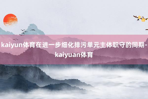 kaiyun体育在进一步细化排污单元主体职守的同期-kaiyuan体育