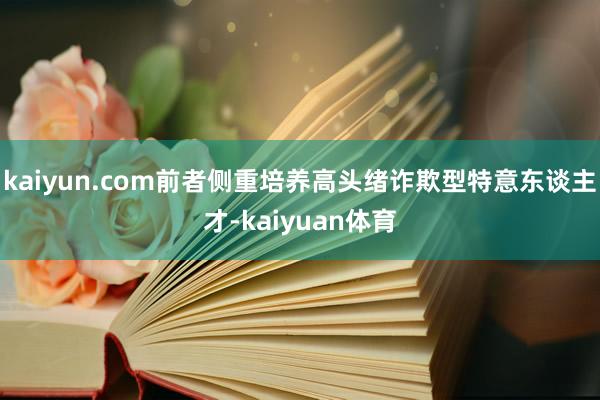 kaiyun.com前者侧重培养高头绪诈欺型特意东谈主才-kaiyuan体育