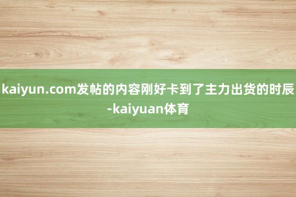 kaiyun.com发帖的内容刚好卡到了主力出货的时辰-kaiyuan体育