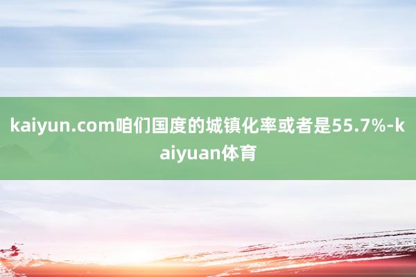 kaiyun.com咱们国度的城镇化率或者是55.7%-kaiyuan体育