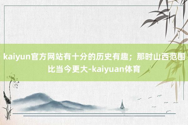 kaiyun官方网站有十分的历史有趣；那时山西范围比当今更大-kaiyuan体育