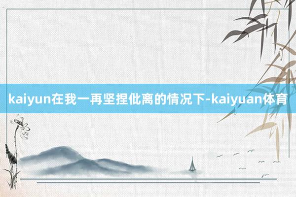 kaiyun在我一再坚捏仳离的情况下-kaiyuan体育