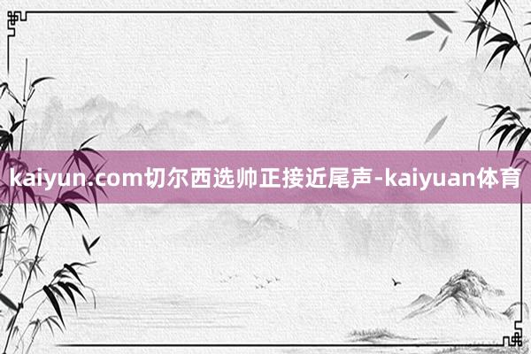 kaiyun.com切尔西选帅正接近尾声-kaiyuan体育