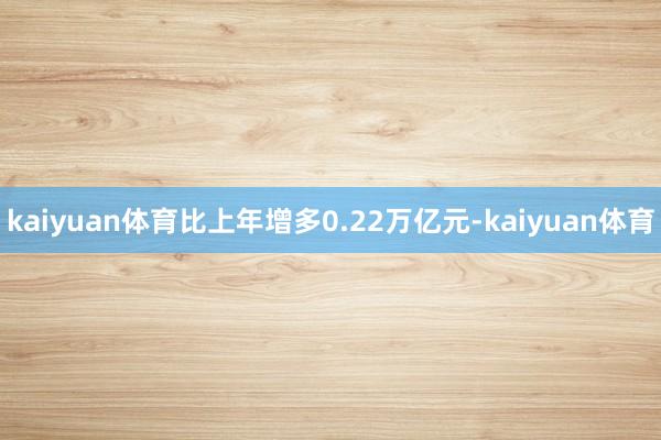 kaiyuan体育比上年增多0.22万亿元-kaiyuan体育