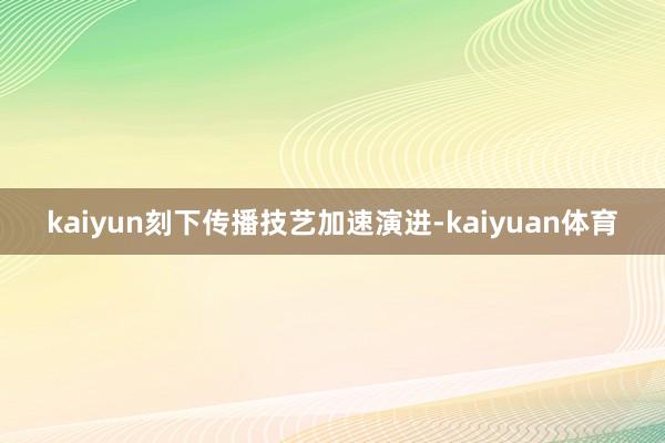 kaiyun刻下传播技艺加速演进-kaiyuan体育