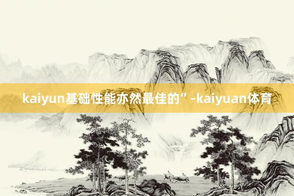 kaiyun基础性能亦然最佳的”-kaiyuan体育