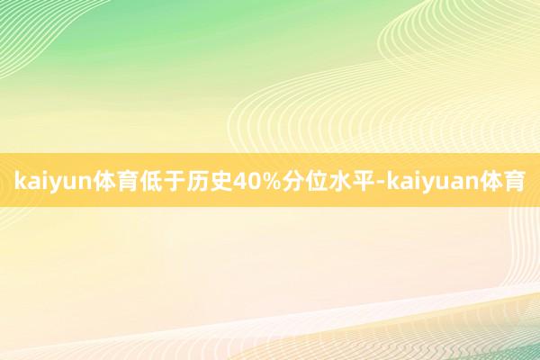 kaiyun体育低于历史40%分位水平-kaiyuan体育