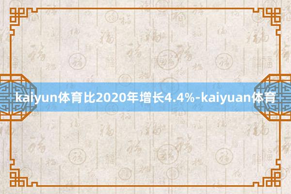 kaiyun体育比2020年增长4.4%-kaiyuan体育