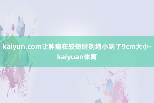 kaiyun.com让肿瘤在较短时刻缩小到了9cm大小-kaiyuan体育