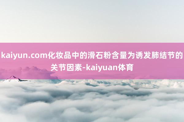 kaiyun.com化妆品中的滑石粉含量为诱发肺结节的关节因素-kaiyuan体育