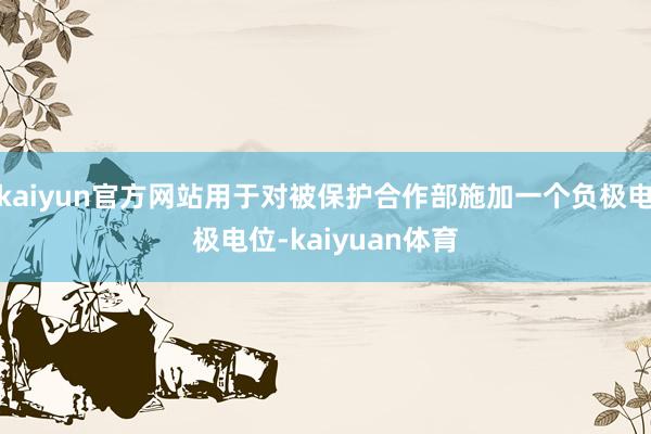 kaiyun官方网站用于对被保护合作部施加一个负极电极电位-kaiyuan体育