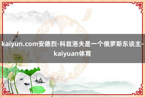 kaiyun.com安德烈·科兹洛夫是一个俄罗斯东谈主-kaiyuan体育