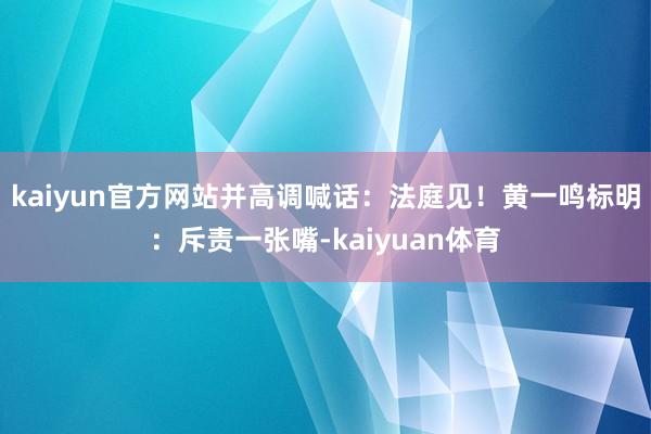 kaiyun官方网站并高调喊话：法庭见！黄一鸣标明：斥责一张嘴-kaiyuan体育