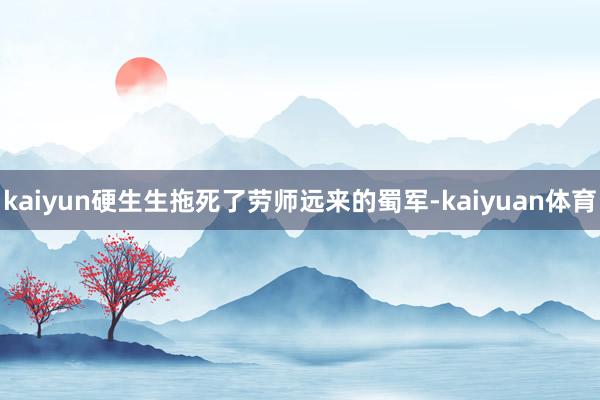 kaiyun硬生生拖死了劳师远来的蜀军-kaiyuan体育