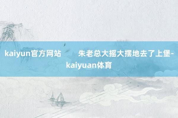 kaiyun官方网站        朱老总大摇大摆地去了上堡-kaiyuan体育